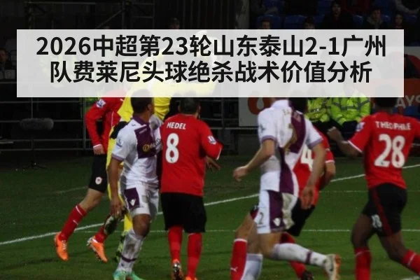 2026中超第23轮山东泰山2-1广州队费莱尼头球绝杀战术价值分析