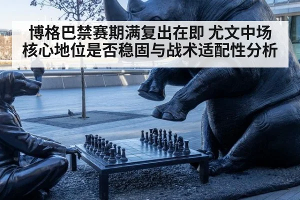 博格巴禁赛期满复出在即 尤文中场核心地位是否稳固与战术适配性分析