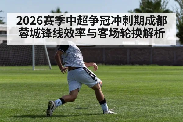 2026赛季中超争冠冲刺期成都蓉城锋线效率与客场轮换解析