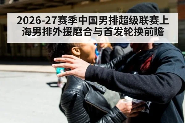 2026-27赛季中国男排超级联赛上海男排外援磨合与首发轮换前瞻