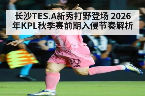 长沙TES.A新秀打野登场 2026年KPL秋季赛前期入侵节奏解析